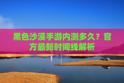 黑色沙漠手游内测多久?官方最新时间线解析