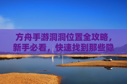 方舟手游洞洞位置全攻略,新手必看,快速找到那些隐藏的洞洞!