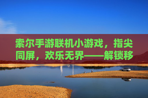索尔手游联机小游戏，指尖同屏，欢乐无界——解锁移动端社交新玩法