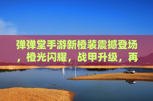 弹弹堂手游新橙装震撼登场,橙光闪耀,战甲升级,再掀竞技新篇章