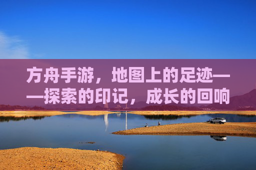方舟手游，地图上的足迹——探索的印记，成长的回响