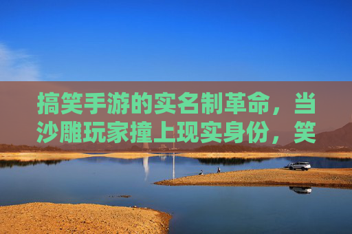 搞笑手游的实名制革命，当沙雕玩家撞上现实身份，笑中带泪的尴尬与欢乐