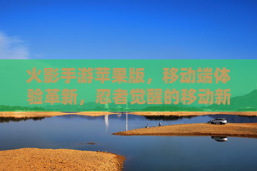 火影手游苹果版,移动端体验革新,忍者觉醒的移动新篇章,火影手游苹果版,移动端体验革新,忍者觉醒的移动新篇章