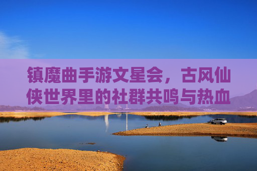 镇魔曲手游文星会,古风仙侠世界里的社群共鸣与热血征途