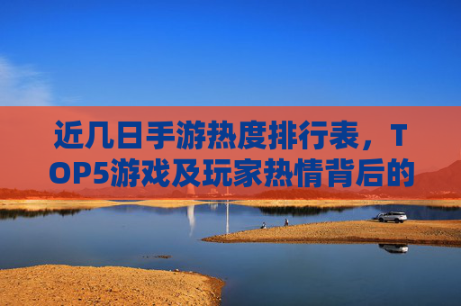 近几日手游热度排行表,TOP5游戏及玩家热情背后的原因解析,近几日手游热度排行TOP5及玩家热情背后的原因解析