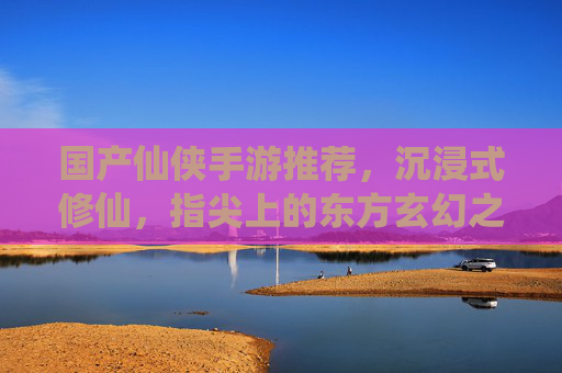 国产仙侠手游推荐,沉浸式修仙,指尖上的东方玄幻之旅