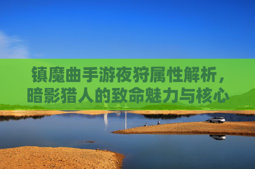 镇魔曲手游夜狩属性解析,暗影猎人的致命魅力与核心玩法进阶指南