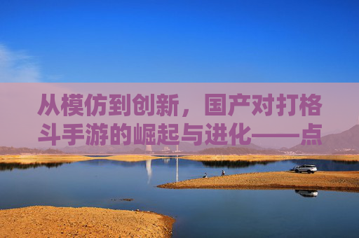 从模仿到创新,国产对打格斗手游的崛起与进化——点燃玩家热血的全新篇章