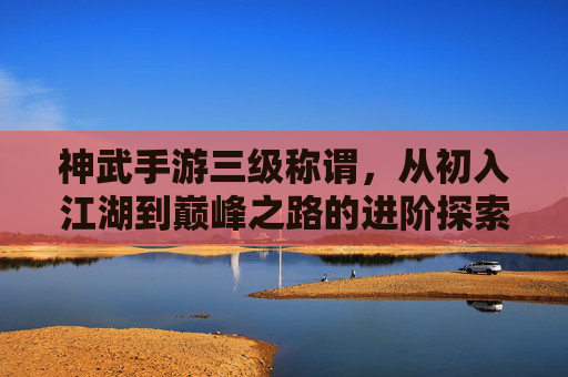 神武手游三级称谓,从初入江湖到巅峰之路的进阶探索,神武手游三级称谓,从初入江湖到巅峰的进阶探索