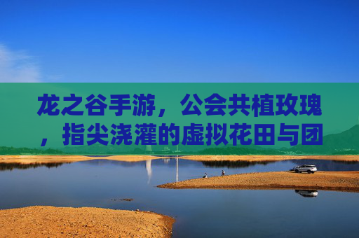 龙之谷手游，公会共植玫瑰，指尖浇灌的虚拟花田与团队荣耀