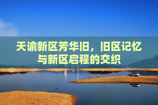天谕新区芳华旧,旧区记忆与新区启程的交织