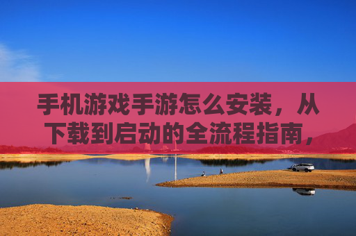 手机游戏手游怎么安装,从下载到启动的全流程指南,新手也能轻松上手!