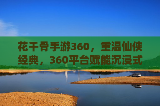 花千骨手游360，重温仙侠经典，360平台赋能沉浸式体验