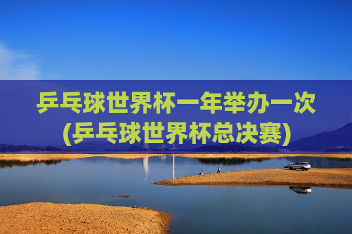 乒乓球世界杯一年举办一次(乒乓球世界杯总决赛)