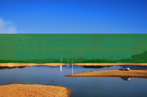 大话手游龙腾四海，国风传奇的全新篇章，经典IP的焕新之旅