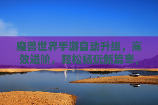 魔兽世界手游自动升级,高效进阶,轻松畅玩新篇章,魔兽世界手游自动升级,高效进阶,轻松畅玩新篇章