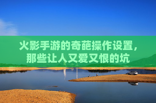 火影手游的奇葩操作设置,那些让人又爱又恨的坑