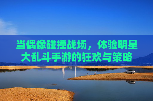当偶像碰撞战场，体验明星大乱斗手游的狂欢与策略