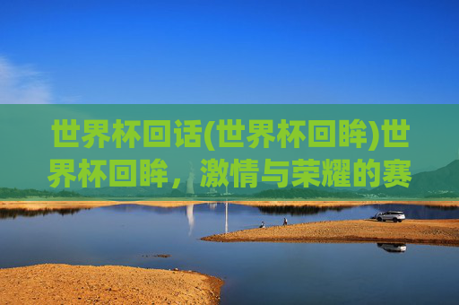 世界杯回话(世界杯回眸)世界杯回眸，激情与荣耀的赛场记忆