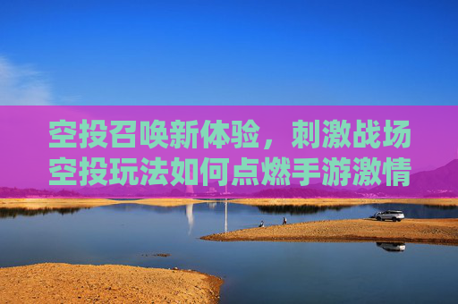 空投召唤新体验,刺激战场空投玩法如何点燃手游激情?