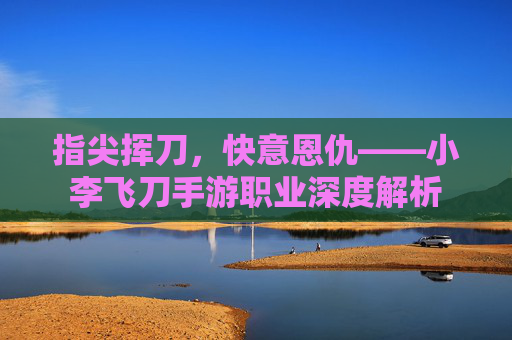 指尖挥刀,快意恩仇——小李飞刀手游职业深度解析