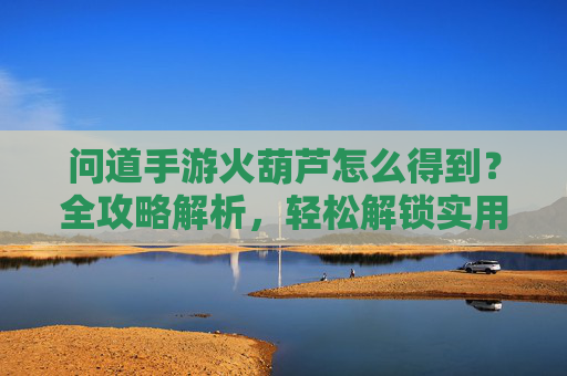 问道手游火葫芦怎么得到?全攻略解析,轻松解锁实用道具