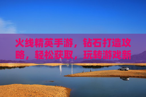 火线精英手游,钻石打造攻略,轻松获取,玩转游戏新体验!