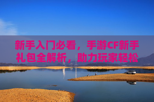 新手入门必看,手游CF新手礼包全解析,助力玩家轻松开启战场之旅
