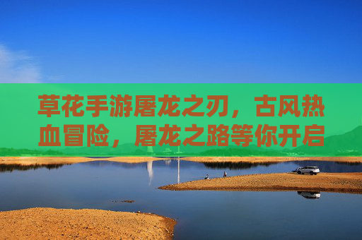草花手游屠龙之刃,古风热血冒险,屠龙之路等你开启