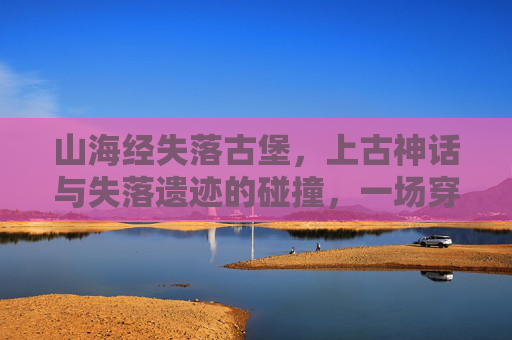山海经失落古堡，上古神话与失落遗迹的碰撞，一场穿越时空的神秘冒险