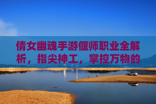 倩女幽魂手游偃师职业全解析，指尖神工，掌控万物的神秘工匠，倩女幽魂手游偃师职业全解析，指尖神工，掌控万物的神秘工匠
