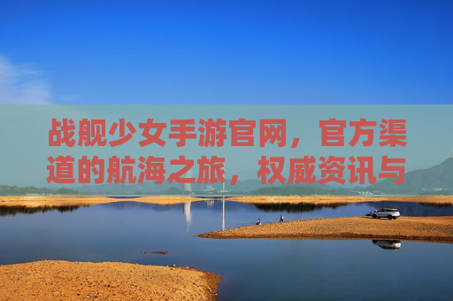 战舰少女手游官网,官方渠道的航海之旅,权威资讯与资源一站搞定