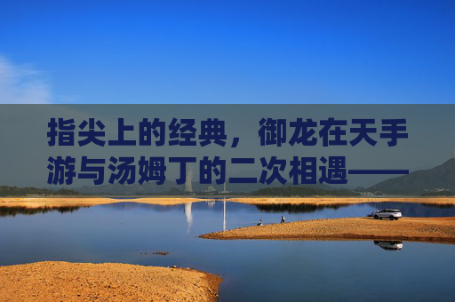 指尖上的经典，御龙在天手游与汤姆丁的二次相遇——从传统到指尖的传承与革新