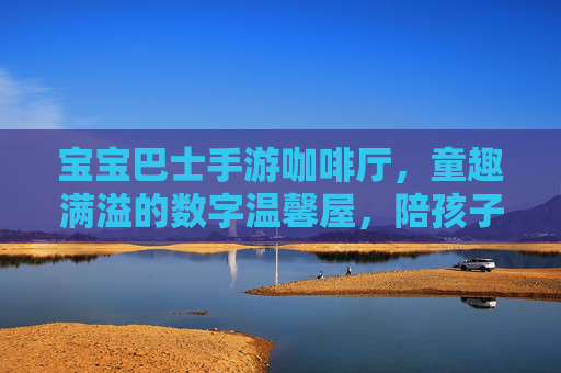 宝宝巴士手游咖啡厅，童趣满溢的数字温馨屋，陪孩子探索生活小美好