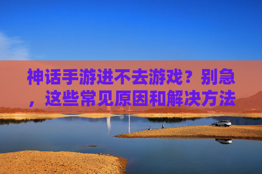 神话手游进不去游戏?别急,这些常见原因和解决方法帮你快速解决!