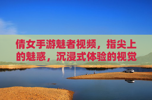 倩女手游魅者视频,指尖上的魅惑,沉浸式体验的视觉盛宴