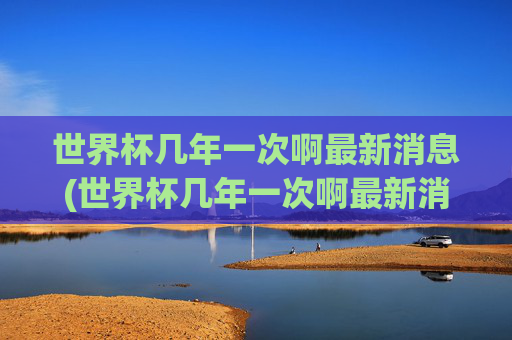 世界杯几年一次啊最新消息(世界杯几年一次啊最新消息视频)世界杯几年一次最新消息及视频介绍