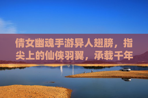 倩女幽魂手游异人翅膀,指尖上的仙侠羽翼,承载千年传说与飞升之梦