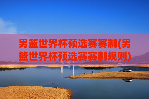 男篮世界杯预选赛赛制(男篮世界杯预选赛赛制规则)