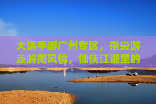 大话手游广州专区,指尖游走岭南风情,仙侠江湖里的城市记忆与玩家共鸣