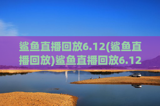 鲨鱼直播回放6.12(鲨鱼直播回放)鲨鱼直播回放6.12(6月12日鲨鱼直播完整回放)