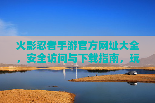 火影忍者手游官方网址大全，安全访问与下载指南，玩转忍者世界第一步