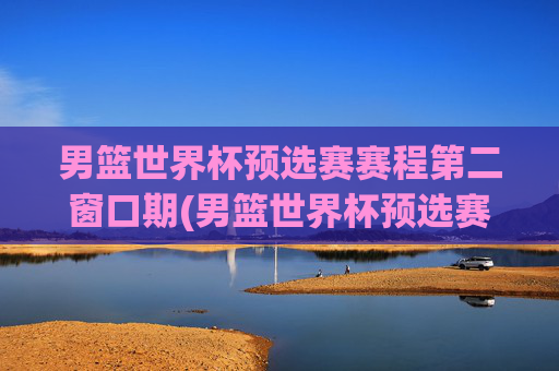男篮世界杯预选赛赛程第二窗口期(男篮世界杯预选赛赛程时间)