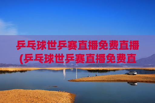 乒乓球世乒赛直播免费直播(乒乓球世乒赛直播免费直播2026年男子)