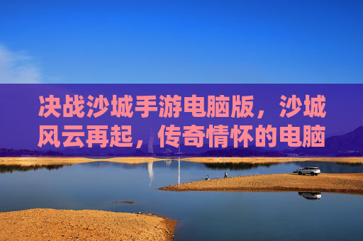 决战沙城手游电脑版,沙城风云再起,传奇情怀的电脑端新篇章