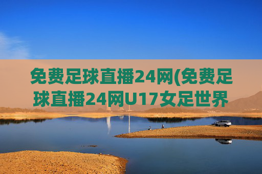 免费足球直播24网(免费足球直播24网U17女足世界)