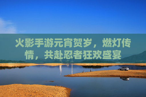 火影手游元宵贺岁,燃灯传情,共赴忍者狂欢盛宴