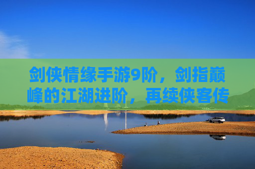 剑侠情缘手游9阶,剑指巅峰的江湖进阶,再续侠客传奇