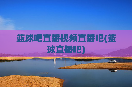 篮球吧直播视频直播吧(篮球直播吧)