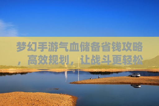 梦幻手游气血储备省钱攻略,高效规划,让战斗更轻松,钱包更鼓
